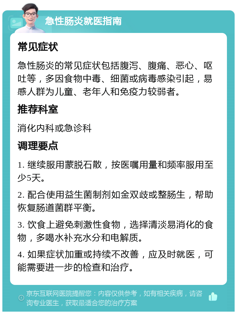 急性肠炎就医指南 常见症状 急性肠炎的常见症状包括腹泻、腹痛、恶心、呕吐等，多因食物中毒、细菌或病毒感染引起，易感人群为儿童、老年人和免疫力较弱者。 推荐科室 消化内科或急诊科 调理要点 1. 继续服用蒙脱石散，按医嘱用量和频率服用至少5天。 2. 配合使用益生菌制剂如金双歧或整肠生，帮助恢复肠道菌群平衡。 3. 饮食上避免刺激性食物，选择清淡易消化的食物，多喝水补充水分和电解质。 4. 如果症状加重或持续不改善，应及时就医，可能需要进一步的检查和治疗。