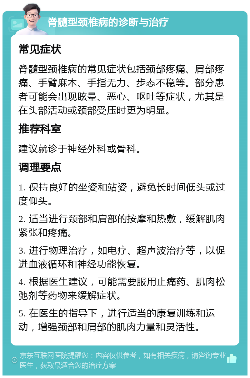 脊髓型颈椎病的诊断与治疗 常见症状 脊髓型颈椎病的常见症状包括颈部疼痛、肩部疼痛、手臂麻木、手指无力、步态不稳等。部分患者可能会出现眩晕、恶心、呕吐等症状，尤其是在头部活动或颈部受压时更为明显。 推荐科室 建议就诊于神经外科或骨科。 调理要点 1. 保持良好的坐姿和站姿，避免长时间低头或过度仰头。 2. 适当进行颈部和肩部的按摩和热敷，缓解肌肉紧张和疼痛。 3. 进行物理治疗，如电疗、超声波治疗等，以促进血液循环和神经功能恢复。 4. 根据医生建议，可能需要服用止痛药、肌肉松弛剂等药物来缓解症状。 5. 在医生的指导下，进行适当的康复训练和运动，增强颈部和肩部的肌肉力量和灵活性。