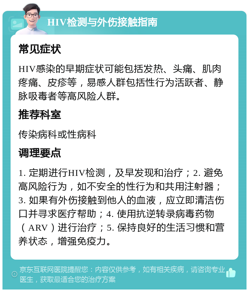 HIV检测与外伤接触指南 常见症状 HIV感染的早期症状可能包括发热、头痛、肌肉疼痛、皮疹等，易感人群包括性行为活跃者、静脉吸毒者等高风险人群。 推荐科室 传染病科或性病科 调理要点 1. 定期进行HIV检测，及早发现和治疗；2. 避免高风险行为，如不安全的性行为和共用注射器；3. 如果有外伤接触到他人的血液，应立即清洁伤口并寻求医疗帮助；4. 使用抗逆转录病毒药物（ARV）进行治疗；5. 保持良好的生活习惯和营养状态，增强免疫力。