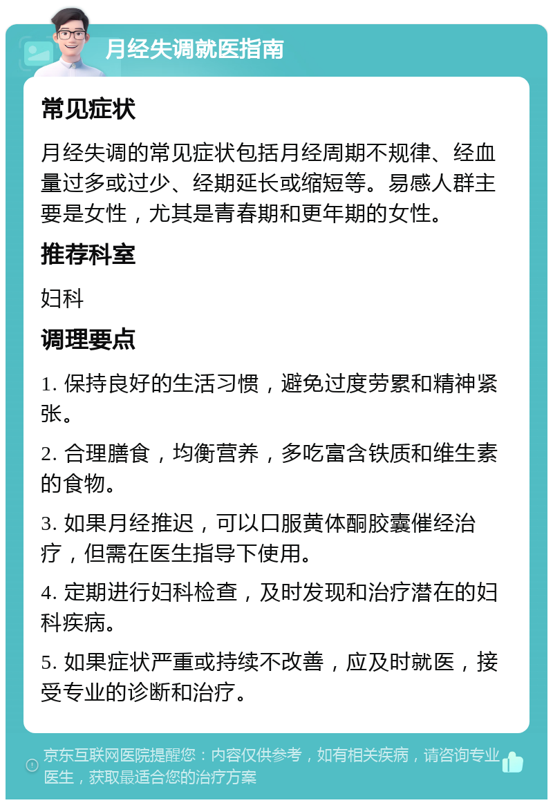 月经失调就医指南 常见症状 月经失调的常见症状包括月经周期不规律、经血量过多或过少、经期延长或缩短等。易感人群主要是女性，尤其是青春期和更年期的女性。 推荐科室 妇科 调理要点 1. 保持良好的生活习惯，避免过度劳累和精神紧张。 2. 合理膳食，均衡营养，多吃富含铁质和维生素的食物。 3. 如果月经推迟，可以口服黄体酮胶囊催经治疗，但需在医生指导下使用。 4. 定期进行妇科检查，及时发现和治疗潜在的妇科疾病。 5. 如果症状严重或持续不改善，应及时就医，接受专业的诊断和治疗。