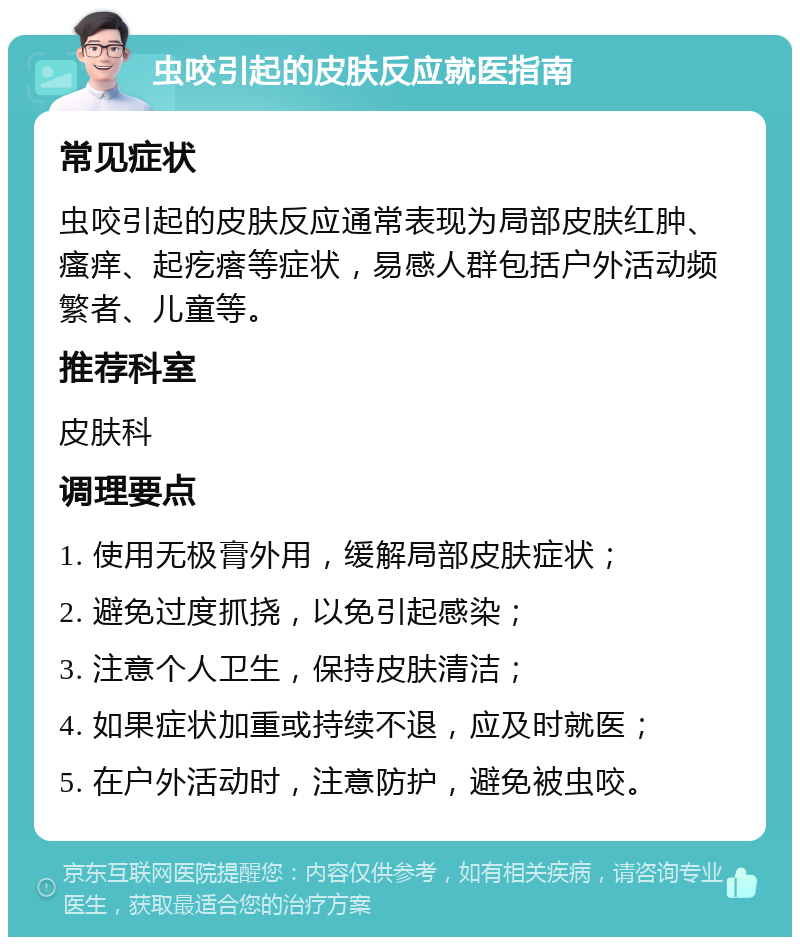 虫咬引起的皮肤反应就医指南 常见症状 虫咬引起的皮肤反应通常表现为局部皮肤红肿、瘙痒、起疙瘩等症状，易感人群包括户外活动频繁者、儿童等。 推荐科室 皮肤科 调理要点 1. 使用无极膏外用，缓解局部皮肤症状； 2. 避免过度抓挠，以免引起感染； 3. 注意个人卫生，保持皮肤清洁； 4. 如果症状加重或持续不退，应及时就医； 5. 在户外活动时，注意防护，避免被虫咬。