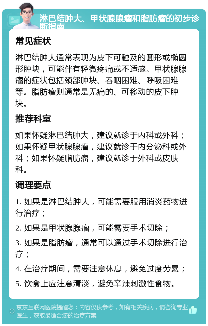 淋巴结肿大、甲状腺腺瘤和脂肪瘤的初步诊断指南 常见症状 淋巴结肿大通常表现为皮下可触及的圆形或椭圆形肿块，可能伴有轻微疼痛或不适感。甲状腺腺瘤的症状包括颈部肿块、吞咽困难、呼吸困难等。脂肪瘤则通常是无痛的、可移动的皮下肿块。 推荐科室 如果怀疑淋巴结肿大，建议就诊于内科或外科；如果怀疑甲状腺腺瘤，建议就诊于内分泌科或外科；如果怀疑脂肪瘤，建议就诊于外科或皮肤科。 调理要点 1. 如果是淋巴结肿大，可能需要服用消炎药物进行治疗； 2. 如果是甲状腺腺瘤，可能需要手术切除； 3. 如果是脂肪瘤，通常可以通过手术切除进行治疗； 4. 在治疗期间，需要注意休息，避免过度劳累； 5. 饮食上应注意清淡，避免辛辣刺激性食物。