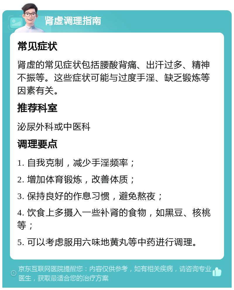 肾虚调理指南 常见症状 肾虚的常见症状包括腰酸背痛、出汗过多、精神不振等。这些症状可能与过度手淫、缺乏锻炼等因素有关。 推荐科室 泌尿外科或中医科 调理要点 1. 自我克制，减少手淫频率； 2. 增加体育锻炼，改善体质； 3. 保持良好的作息习惯，避免熬夜； 4. 饮食上多摄入一些补肾的食物，如黑豆、核桃等； 5. 可以考虑服用六味地黄丸等中药进行调理。