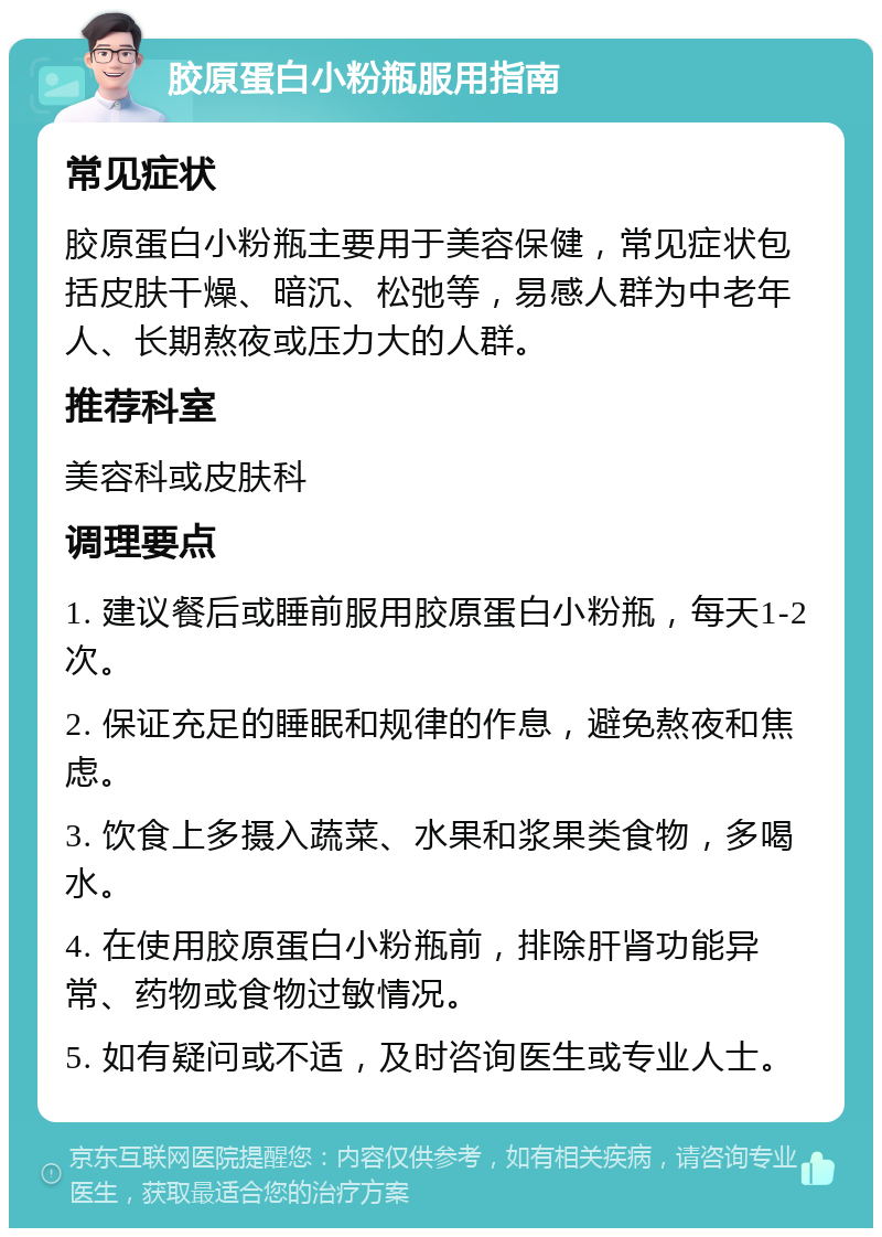 胶原蛋白小粉瓶服用指南 常见症状 胶原蛋白小粉瓶主要用于美容保健，常见症状包括皮肤干燥、暗沉、松弛等，易感人群为中老年人、长期熬夜或压力大的人群。 推荐科室 美容科或皮肤科 调理要点 1. 建议餐后或睡前服用胶原蛋白小粉瓶，每天1-2次。 2. 保证充足的睡眠和规律的作息，避免熬夜和焦虑。 3. 饮食上多摄入蔬菜、水果和浆果类食物，多喝水。 4. 在使用胶原蛋白小粉瓶前，排除肝肾功能异常、药物或食物过敏情况。 5. 如有疑问或不适，及时咨询医生或专业人士。