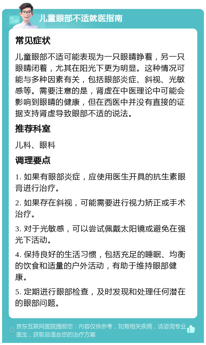 儿童眼部不适就医指南 常见症状 儿童眼部不适可能表现为一只眼睛睁着，另一只眼睛闭着，尤其在阳光下更为明显。这种情况可能与多种因素有关，包括眼部炎症、斜视、光敏感等。需要注意的是，肾虚在中医理论中可能会影响到眼睛的健康，但在西医中并没有直接的证据支持肾虚导致眼部不适的说法。 推荐科室 儿科、眼科 调理要点 1. 如果有眼部炎症，应使用医生开具的抗生素眼膏进行治疗。 2. 如果存在斜视，可能需要进行视力矫正或手术治疗。 3. 对于光敏感，可以尝试佩戴太阳镜或避免在强光下活动。 4. 保持良好的生活习惯，包括充足的睡眠、均衡的饮食和适量的户外活动，有助于维持眼部健康。 5. 定期进行眼部检查，及时发现和处理任何潜在的眼部问题。