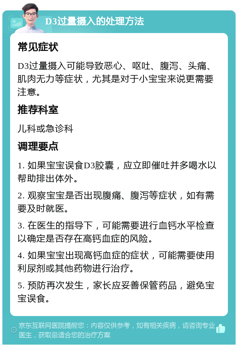 D3过量摄入的处理方法 常见症状 D3过量摄入可能导致恶心、呕吐、腹泻、头痛、肌肉无力等症状，尤其是对于小宝宝来说更需要注意。 推荐科室 儿科或急诊科 调理要点 1. 如果宝宝误食D3胶囊，应立即催吐并多喝水以帮助排出体外。 2. 观察宝宝是否出现腹痛、腹泻等症状，如有需要及时就医。 3. 在医生的指导下，可能需要进行血钙水平检查以确定是否存在高钙血症的风险。 4. 如果宝宝出现高钙血症的症状，可能需要使用利尿剂或其他药物进行治疗。 5. 预防再次发生，家长应妥善保管药品，避免宝宝误食。