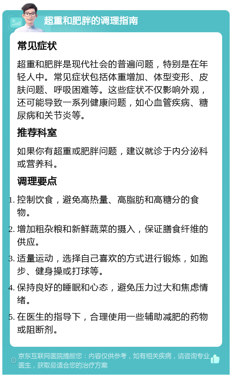 超重和肥胖的调理指南 常见症状 超重和肥胖是现代社会的普遍问题，特别是在年轻人中。常见症状包括体重增加、体型变形、皮肤问题、呼吸困难等。这些症状不仅影响外观，还可能导致一系列健康问题，如心血管疾病、糖尿病和关节炎等。 推荐科室 如果你有超重或肥胖问题，建议就诊于内分泌科或营养科。 调理要点 控制饮食，避免高热量、高脂肪和高糖分的食物。 增加粗杂粮和新鲜蔬菜的摄入，保证膳食纤维的供应。 适量运动，选择自己喜欢的方式进行锻炼，如跑步、健身操或打球等。 保持良好的睡眠和心态，避免压力过大和焦虑情绪。 在医生的指导下，合理使用一些辅助减肥的药物或阻断剂。