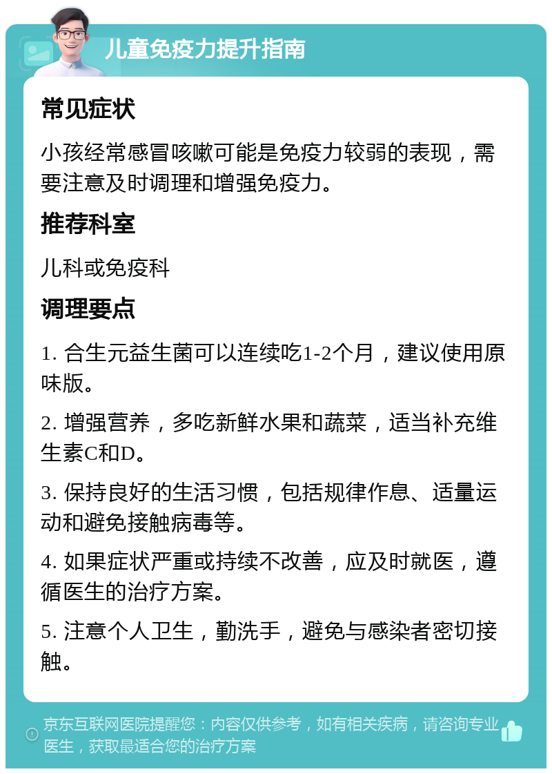 儿童免疫力提升指南 常见症状 小孩经常感冒咳嗽可能是免疫力较弱的表现，需要注意及时调理和增强免疫力。 推荐科室 儿科或免疫科 调理要点 1. 合生元益生菌可以连续吃1-2个月，建议使用原味版。 2. 增强营养，多吃新鲜水果和蔬菜，适当补充维生素C和D。 3. 保持良好的生活习惯，包括规律作息、适量运动和避免接触病毒等。 4. 如果症状严重或持续不改善，应及时就医，遵循医生的治疗方案。 5. 注意个人卫生，勤洗手，避免与感染者密切接触。