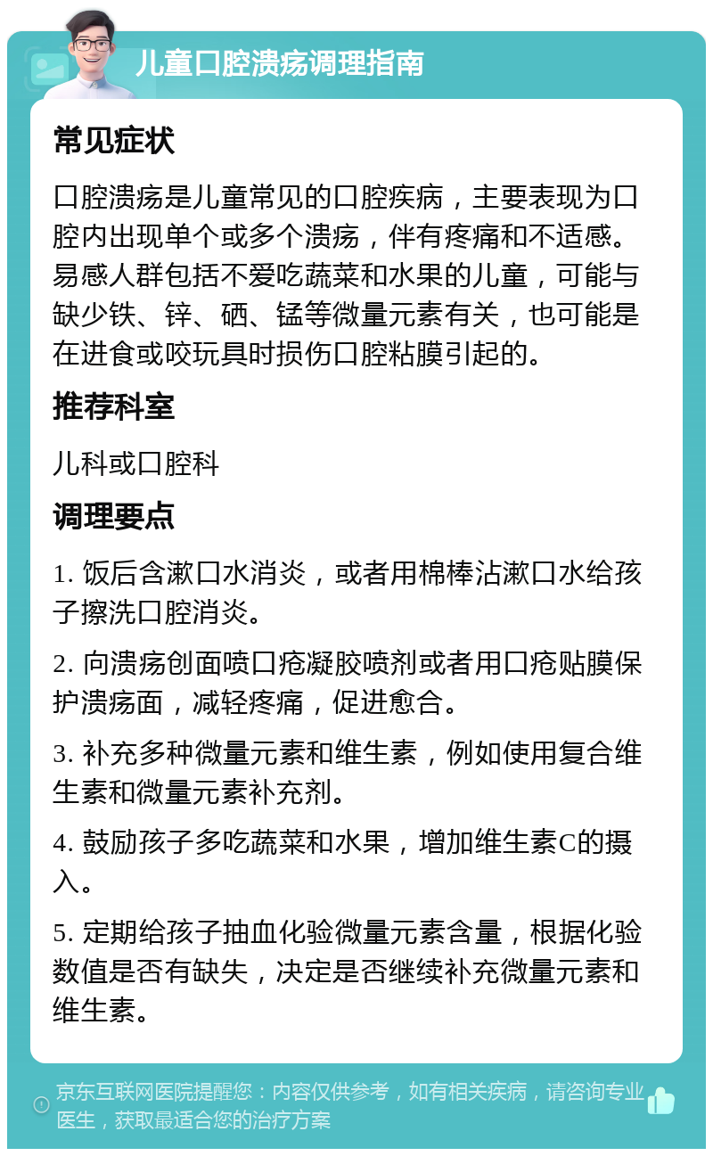 儿童口腔溃疡调理指南 常见症状 口腔溃疡是儿童常见的口腔疾病，主要表现为口腔内出现单个或多个溃疡，伴有疼痛和不适感。易感人群包括不爱吃蔬菜和水果的儿童，可能与缺少铁、锌、硒、锰等微量元素有关，也可能是在进食或咬玩具时损伤口腔粘膜引起的。 推荐科室 儿科或口腔科 调理要点 1. 饭后含漱口水消炎，或者用棉棒沾漱口水给孩子擦洗口腔消炎。 2. 向溃疡创面喷口疮凝胶喷剂或者用口疮贴膜保护溃疡面，减轻疼痛，促进愈合。 3. 补充多种微量元素和维生素，例如使用复合维生素和微量元素补充剂。 4. 鼓励孩子多吃蔬菜和水果，增加维生素C的摄入。 5. 定期给孩子抽血化验微量元素含量，根据化验数值是否有缺失，决定是否继续补充微量元素和维生素。