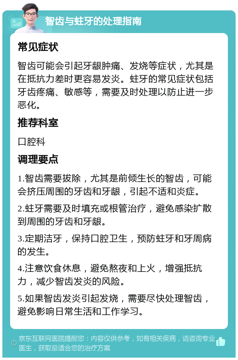 智齿与蛀牙的处理指南 常见症状 智齿可能会引起牙龈肿痛、发烧等症状，尤其是在抵抗力差时更容易发炎。蛀牙的常见症状包括牙齿疼痛、敏感等，需要及时处理以防止进一步恶化。 推荐科室 口腔科 调理要点 1.智齿需要拔除，尤其是前倾生长的智齿，可能会挤压周围的牙齿和牙龈，引起不适和炎症。 2.蛀牙需要及时填充或根管治疗，避免感染扩散到周围的牙齿和牙龈。 3.定期洁牙，保持口腔卫生，预防蛀牙和牙周病的发生。 4.注意饮食休息，避免熬夜和上火，增强抵抗力，减少智齿发炎的风险。 5.如果智齿发炎引起发烧，需要尽快处理智齿，避免影响日常生活和工作学习。