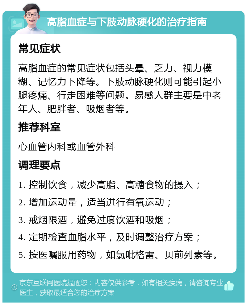 高脂血症与下肢动脉硬化的治疗指南 常见症状 高脂血症的常见症状包括头晕、乏力、视力模糊、记忆力下降等。下肢动脉硬化则可能引起小腿疼痛、行走困难等问题。易感人群主要是中老年人、肥胖者、吸烟者等。 推荐科室 心血管内科或血管外科 调理要点 1. 控制饮食，减少高脂、高糖食物的摄入； 2. 增加运动量，适当进行有氧运动； 3. 戒烟限酒，避免过度饮酒和吸烟； 4. 定期检查血脂水平，及时调整治疗方案； 5. 按医嘱服用药物，如氯吡格雷、贝前列素等。