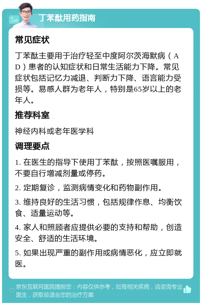 丁苯酞用药指南 常见症状 丁苯酞主要用于治疗轻至中度阿尔茨海默病（AD）患者的认知症状和日常生活能力下降。常见症状包括记忆力减退、判断力下降、语言能力受损等。易感人群为老年人，特别是65岁以上的老年人。 推荐科室 神经内科或老年医学科 调理要点 1. 在医生的指导下使用丁苯酞，按照医嘱服用，不要自行增减剂量或停药。 2. 定期复诊，监测病情变化和药物副作用。 3. 维持良好的生活习惯，包括规律作息、均衡饮食、适量运动等。 4. 家人和照顾者应提供必要的支持和帮助，创造安全、舒适的生活环境。 5. 如果出现严重的副作用或病情恶化，应立即就医。