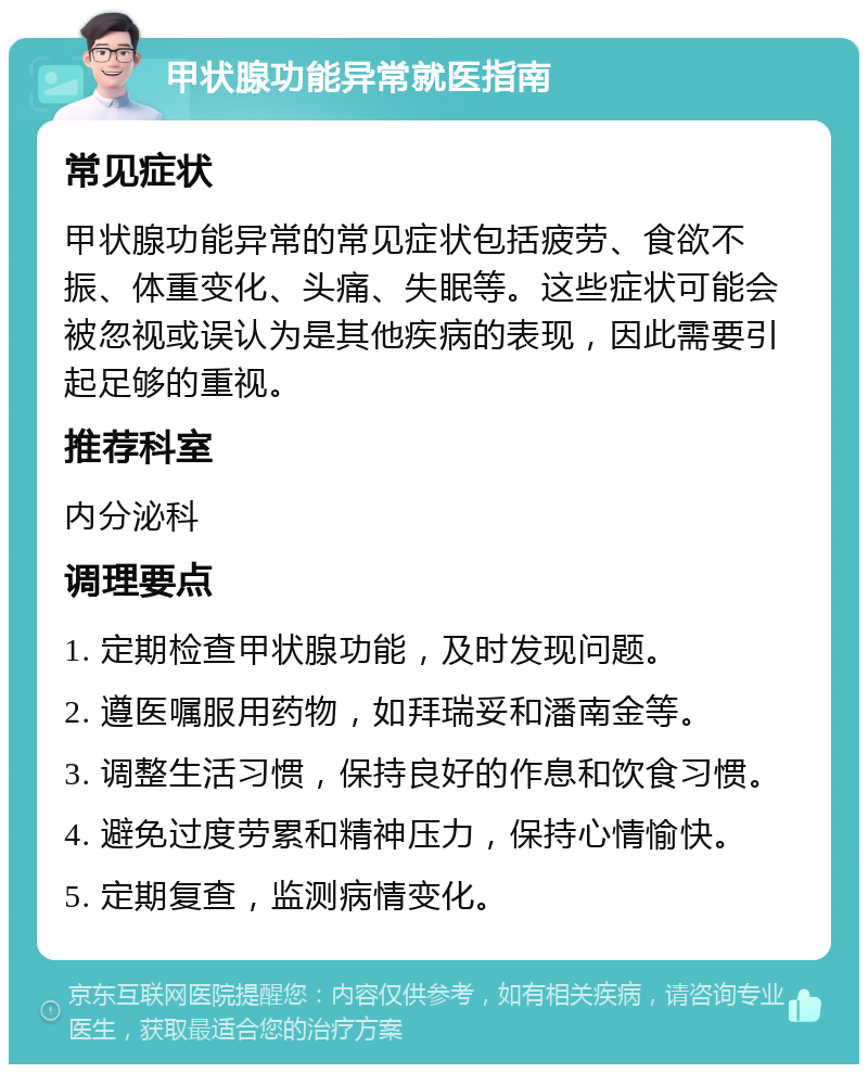 甲状腺功能异常就医指南 常见症状 甲状腺功能异常的常见症状包括疲劳、食欲不振、体重变化、头痛、失眠等。这些症状可能会被忽视或误认为是其他疾病的表现，因此需要引起足够的重视。 推荐科室 内分泌科 调理要点 1. 定期检查甲状腺功能，及时发现问题。 2. 遵医嘱服用药物，如拜瑞妥和潘南金等。 3. 调整生活习惯，保持良好的作息和饮食习惯。 4. 避免过度劳累和精神压力，保持心情愉快。 5. 定期复查，监测病情变化。