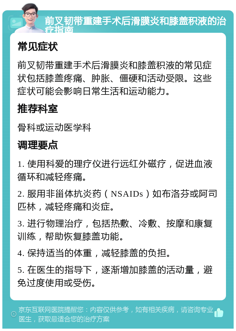 前叉韧带重建手术后滑膜炎和膝盖积液的治疗指南 常见症状 前叉韧带重建手术后滑膜炎和膝盖积液的常见症状包括膝盖疼痛、肿胀、僵硬和活动受限。这些症状可能会影响日常生活和运动能力。 推荐科室 骨科或运动医学科 调理要点 1. 使用科爱的理疗仪进行远红外磁疗，促进血液循环和减轻疼痛。 2. 服用非甾体抗炎药（NSAIDs）如布洛芬或阿司匹林，减轻疼痛和炎症。 3. 进行物理治疗，包括热敷、冷敷、按摩和康复训练，帮助恢复膝盖功能。 4. 保持适当的体重，减轻膝盖的负担。 5. 在医生的指导下，逐渐增加膝盖的活动量，避免过度使用或受伤。