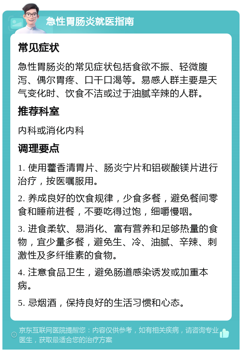 急性胃肠炎就医指南 常见症状 急性胃肠炎的常见症状包括食欲不振、轻微腹泻、偶尔胃疼、口干口渴等。易感人群主要是天气变化时、饮食不洁或过于油腻辛辣的人群。 推荐科室 内科或消化内科 调理要点 1. 使用藿香清胃片、肠炎宁片和铝碳酸镁片进行治疗，按医嘱服用。 2. 养成良好的饮食规律，少食多餐，避免餐间零食和睡前进餐，不要吃得过饱，细嚼慢咽。 3. 进食柔软、易消化、富有营养和足够热量的食物，宜少量多餐，避免生、冷、油腻、辛辣、刺激性及多纤维素的食物。 4. 注意食品卫生，避免肠道感染诱发或加重本病。 5. 忌烟酒，保持良好的生活习惯和心态。