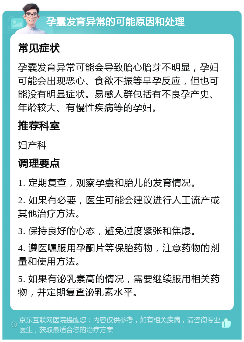 孕囊发育异常的可能原因和处理 常见症状 孕囊发育异常可能会导致胎心胎芽不明显，孕妇可能会出现恶心、食欲不振等早孕反应，但也可能没有明显症状。易感人群包括有不良孕产史、年龄较大、有慢性疾病等的孕妇。 推荐科室 妇产科 调理要点 1. 定期复查，观察孕囊和胎儿的发育情况。 2. 如果有必要，医生可能会建议进行人工流产或其他治疗方法。 3. 保持良好的心态，避免过度紧张和焦虑。 4. 遵医嘱服用孕酮片等保胎药物，注意药物的剂量和使用方法。 5. 如果有泌乳素高的情况，需要继续服用相关药物，并定期复查泌乳素水平。