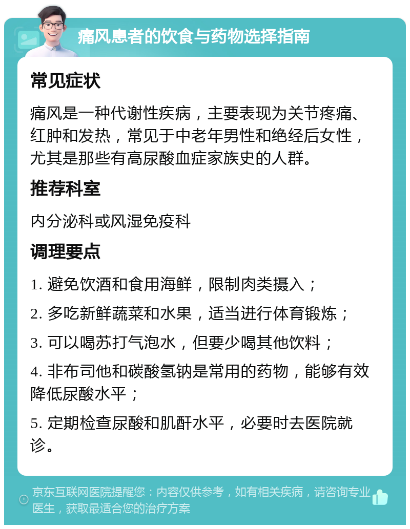 痛风患者的饮食与药物选择指南 常见症状 痛风是一种代谢性疾病，主要表现为关节疼痛、红肿和发热，常见于中老年男性和绝经后女性，尤其是那些有高尿酸血症家族史的人群。 推荐科室 内分泌科或风湿免疫科 调理要点 1. 避免饮酒和食用海鲜，限制肉类摄入； 2. 多吃新鲜蔬菜和水果，适当进行体育锻炼； 3. 可以喝苏打气泡水，但要少喝其他饮料； 4. 非布司他和碳酸氢钠是常用的药物，能够有效降低尿酸水平； 5. 定期检查尿酸和肌酐水平，必要时去医院就诊。