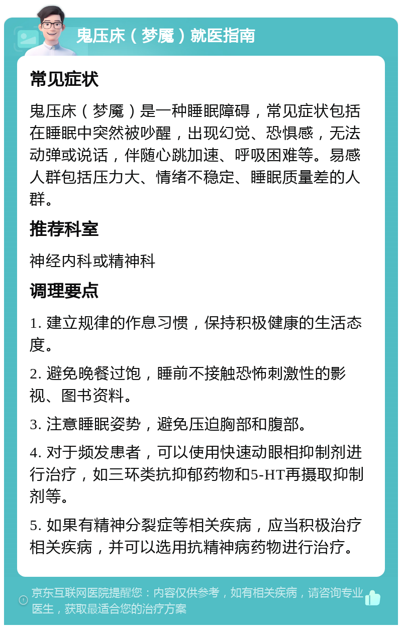 鬼压床（梦魇）就医指南 常见症状 鬼压床（梦魇）是一种睡眠障碍，常见症状包括在睡眠中突然被吵醒，出现幻觉、恐惧感，无法动弹或说话，伴随心跳加速、呼吸困难等。易感人群包括压力大、情绪不稳定、睡眠质量差的人群。 推荐科室 神经内科或精神科 调理要点 1. 建立规律的作息习惯，保持积极健康的生活态度。 2. 避免晚餐过饱，睡前不接触恐怖刺激性的影视、图书资料。 3. 注意睡眠姿势，避免压迫胸部和腹部。 4. 对于频发患者，可以使用快速动眼相抑制剂进行治疗，如三环类抗抑郁药物和5-HT再摄取抑制剂等。 5. 如果有精神分裂症等相关疾病，应当积极治疗相关疾病，并可以选用抗精神病药物进行治疗。