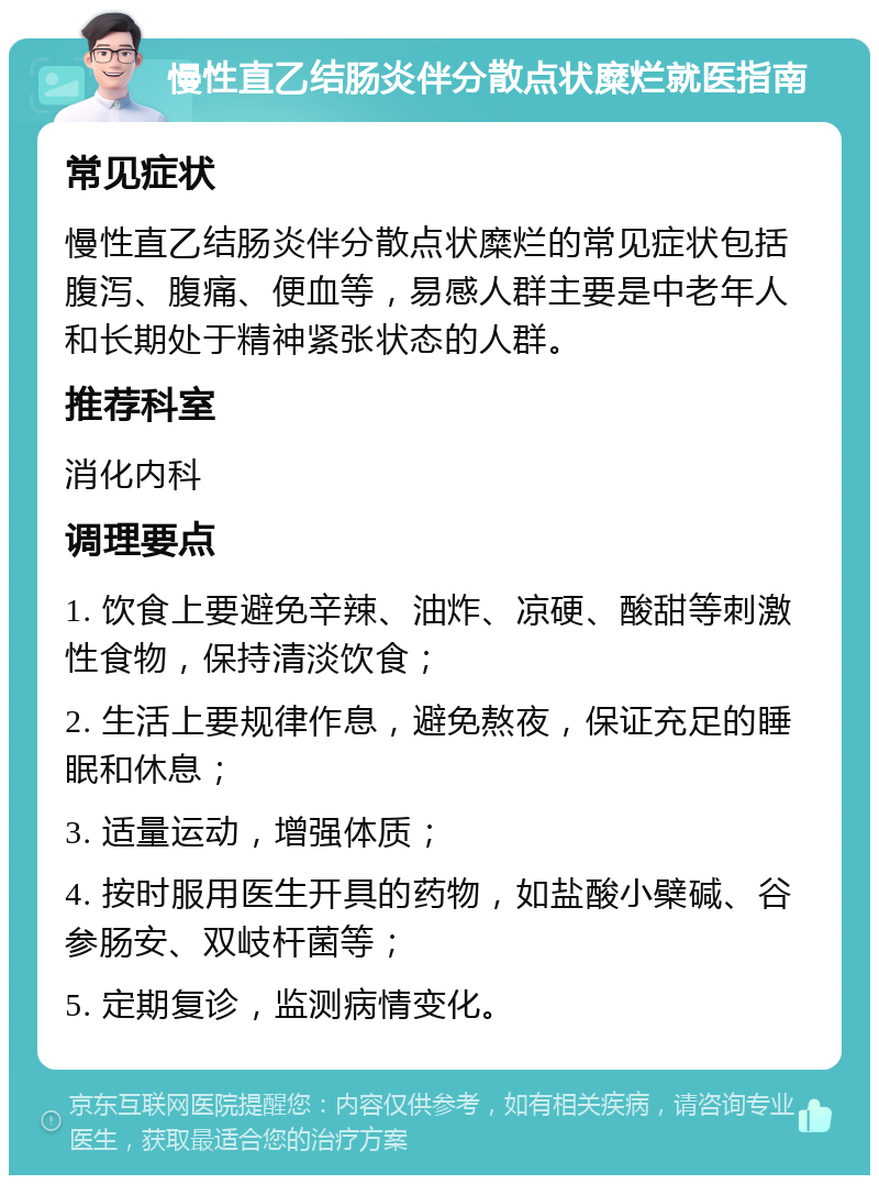 慢性直乙结肠炎伴分散点状糜烂就医指南 常见症状 慢性直乙结肠炎伴分散点状糜烂的常见症状包括腹泻、腹痛、便血等，易感人群主要是中老年人和长期处于精神紧张状态的人群。 推荐科室 消化内科 调理要点 1. 饮食上要避免辛辣、油炸、凉硬、酸甜等刺激性食物，保持清淡饮食； 2. 生活上要规律作息，避免熬夜，保证充足的睡眠和休息； 3. 适量运动，增强体质； 4. 按时服用医生开具的药物，如盐酸小檗碱、谷参肠安、双岐杆菌等； 5. 定期复诊，监测病情变化。