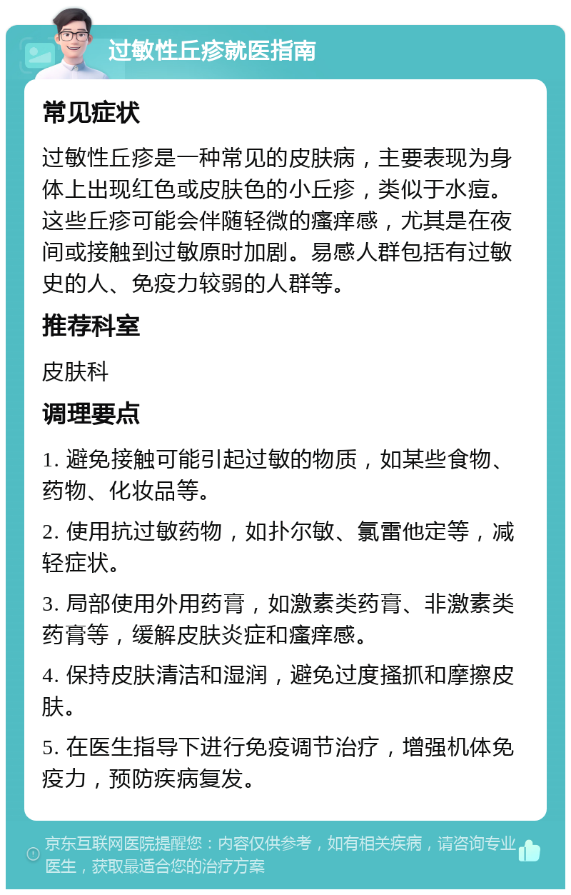 过敏性丘疹就医指南 常见症状 过敏性丘疹是一种常见的皮肤病，主要表现为身体上出现红色或皮肤色的小丘疹，类似于水痘。这些丘疹可能会伴随轻微的瘙痒感，尤其是在夜间或接触到过敏原时加剧。易感人群包括有过敏史的人、免疫力较弱的人群等。 推荐科室 皮肤科 调理要点 1. 避免接触可能引起过敏的物质，如某些食物、药物、化妆品等。 2. 使用抗过敏药物，如扑尔敏、氯雷他定等，减轻症状。 3. 局部使用外用药膏，如激素类药膏、非激素类药膏等，缓解皮肤炎症和瘙痒感。 4. 保持皮肤清洁和湿润，避免过度搔抓和摩擦皮肤。 5. 在医生指导下进行免疫调节治疗，增强机体免疫力，预防疾病复发。