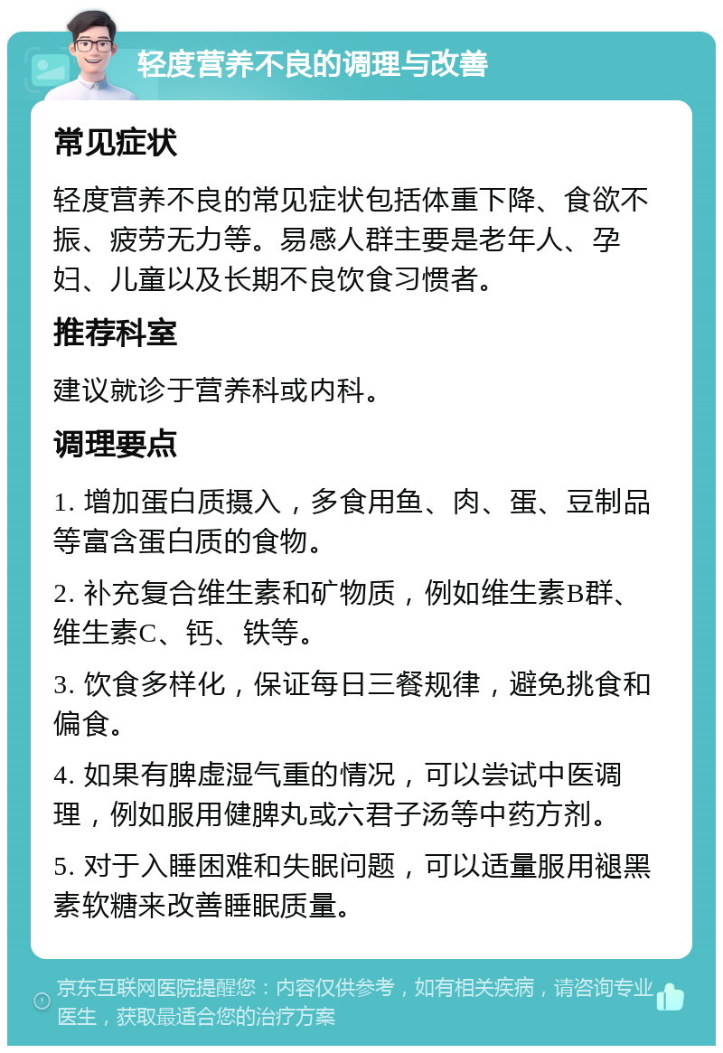 轻度营养不良的调理与改善 常见症状 轻度营养不良的常见症状包括体重下降、食欲不振、疲劳无力等。易感人群主要是老年人、孕妇、儿童以及长期不良饮食习惯者。 推荐科室 建议就诊于营养科或内科。 调理要点 1. 增加蛋白质摄入，多食用鱼、肉、蛋、豆制品等富含蛋白质的食物。 2. 补充复合维生素和矿物质，例如维生素B群、维生素C、钙、铁等。 3. 饮食多样化，保证每日三餐规律，避免挑食和偏食。 4. 如果有脾虚湿气重的情况，可以尝试中医调理，例如服用健脾丸或六君子汤等中药方剂。 5. 对于入睡困难和失眠问题，可以适量服用褪黑素软糖来改善睡眠质量。