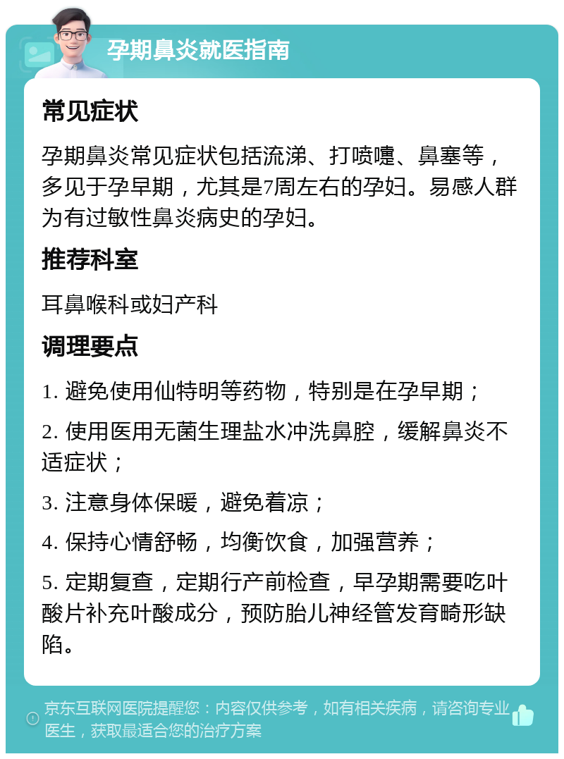 孕期鼻炎就医指南 常见症状 孕期鼻炎常见症状包括流涕、打喷嚏、鼻塞等，多见于孕早期，尤其是7周左右的孕妇。易感人群为有过敏性鼻炎病史的孕妇。 推荐科室 耳鼻喉科或妇产科 调理要点 1. 避免使用仙特明等药物，特别是在孕早期； 2. 使用医用无菌生理盐水冲洗鼻腔，缓解鼻炎不适症状； 3. 注意身体保暖，避免着凉； 4. 保持心情舒畅，均衡饮食，加强营养； 5. 定期复查，定期行产前检查，早孕期需要吃叶酸片补充叶酸成分，预防胎儿神经管发育畸形缺陷。