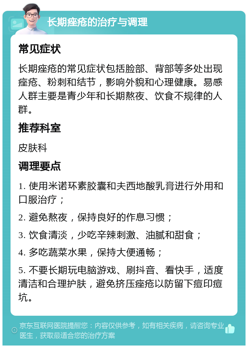 长期痤疮的治疗与调理 常见症状 长期痤疮的常见症状包括脸部、背部等多处出现痤疮、粉刺和结节，影响外貌和心理健康。易感人群主要是青少年和长期熬夜、饮食不规律的人群。 推荐科室 皮肤科 调理要点 1. 使用米诺环素胶囊和夫西地酸乳膏进行外用和口服治疗； 2. 避免熬夜，保持良好的作息习惯； 3. 饮食清淡，少吃辛辣刺激、油腻和甜食； 4. 多吃蔬菜水果，保持大便通畅； 5. 不要长期玩电脑游戏、刷抖音、看快手，适度清洁和合理护肤，避免挤压痤疮以防留下痘印痘坑。