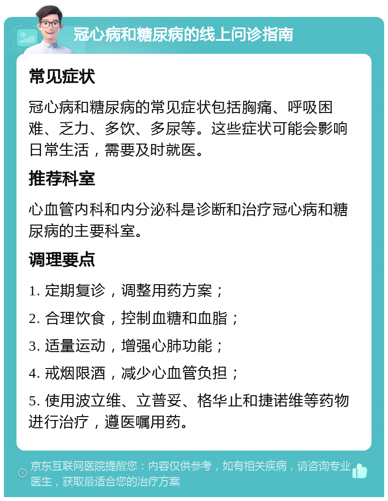 冠心病和糖尿病的线上问诊指南 常见症状 冠心病和糖尿病的常见症状包括胸痛、呼吸困难、乏力、多饮、多尿等。这些症状可能会影响日常生活，需要及时就医。 推荐科室 心血管内科和内分泌科是诊断和治疗冠心病和糖尿病的主要科室。 调理要点 1. 定期复诊，调整用药方案； 2. 合理饮食，控制血糖和血脂； 3. 适量运动，增强心肺功能； 4. 戒烟限酒，减少心血管负担； 5. 使用波立维、立普妥、格华止和捷诺维等药物进行治疗，遵医嘱用药。