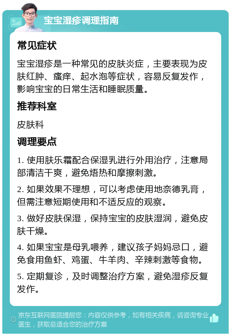 宝宝湿疹调理指南 常见症状 宝宝湿疹是一种常见的皮肤炎症，主要表现为皮肤红肿、瘙痒、起水泡等症状，容易反复发作，影响宝宝的日常生活和睡眠质量。 推荐科室 皮肤科 调理要点 1. 使用肤乐霜配合保湿乳进行外用治疗，注意局部清洁干爽，避免焐热和摩擦刺激。 2. 如果效果不理想，可以考虑使用地奈德乳膏，但需注意短期使用和不适反应的观察。 3. 做好皮肤保湿，保持宝宝的皮肤湿润，避免皮肤干燥。 4. 如果宝宝是母乳喂养，建议孩子妈妈忌口，避免食用鱼虾、鸡蛋、牛羊肉、辛辣刺激等食物。 5. 定期复诊，及时调整治疗方案，避免湿疹反复发作。