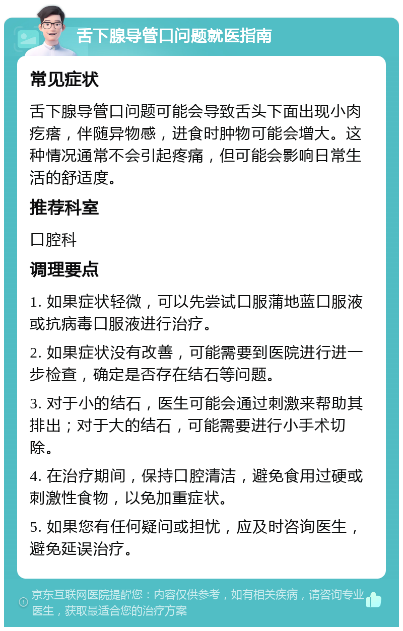 舌下腺导管口问题就医指南 常见症状 舌下腺导管口问题可能会导致舌头下面出现小肉疙瘩，伴随异物感，进食时肿物可能会增大。这种情况通常不会引起疼痛，但可能会影响日常生活的舒适度。 推荐科室 口腔科 调理要点 1. 如果症状轻微，可以先尝试口服蒲地蓝口服液或抗病毒口服液进行治疗。 2. 如果症状没有改善，可能需要到医院进行进一步检查，确定是否存在结石等问题。 3. 对于小的结石，医生可能会通过刺激来帮助其排出；对于大的结石，可能需要进行小手术切除。 4. 在治疗期间，保持口腔清洁，避免食用过硬或刺激性食物，以免加重症状。 5. 如果您有任何疑问或担忧，应及时咨询医生，避免延误治疗。