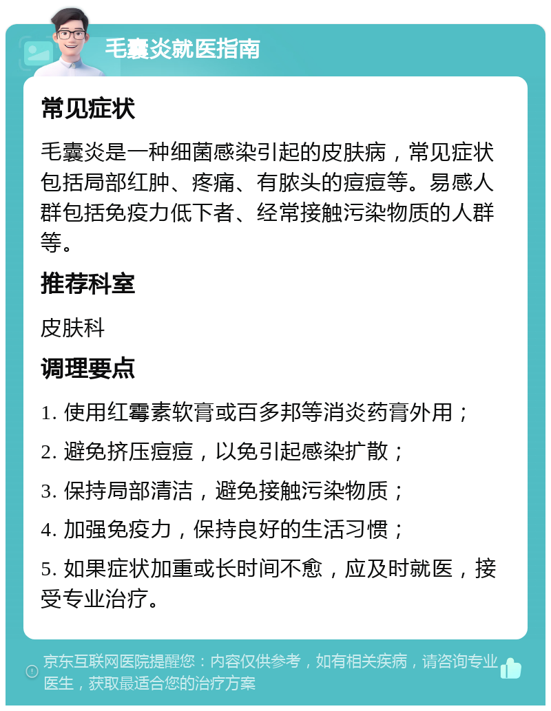 毛囊炎就医指南 常见症状 毛囊炎是一种细菌感染引起的皮肤病，常见症状包括局部红肿、疼痛、有脓头的痘痘等。易感人群包括免疫力低下者、经常接触污染物质的人群等。 推荐科室 皮肤科 调理要点 1. 使用红霉素软膏或百多邦等消炎药膏外用； 2. 避免挤压痘痘，以免引起感染扩散； 3. 保持局部清洁，避免接触污染物质； 4. 加强免疫力，保持良好的生活习惯； 5. 如果症状加重或长时间不愈，应及时就医，接受专业治疗。