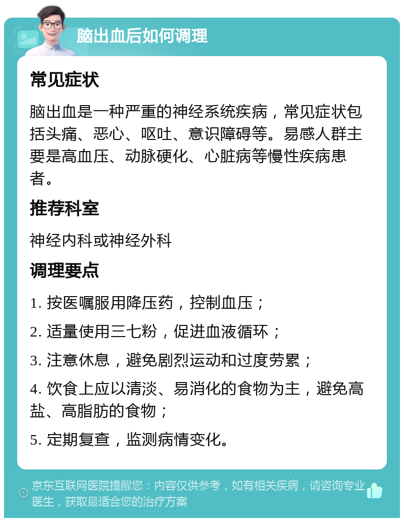 脑出血后如何调理 常见症状 脑出血是一种严重的神经系统疾病，常见症状包括头痛、恶心、呕吐、意识障碍等。易感人群主要是高血压、动脉硬化、心脏病等慢性疾病患者。 推荐科室 神经内科或神经外科 调理要点 1. 按医嘱服用降压药，控制血压； 2. 适量使用三七粉，促进血液循环； 3. 注意休息，避免剧烈运动和过度劳累； 4. 饮食上应以清淡、易消化的食物为主，避免高盐、高脂肪的食物； 5. 定期复查，监测病情变化。