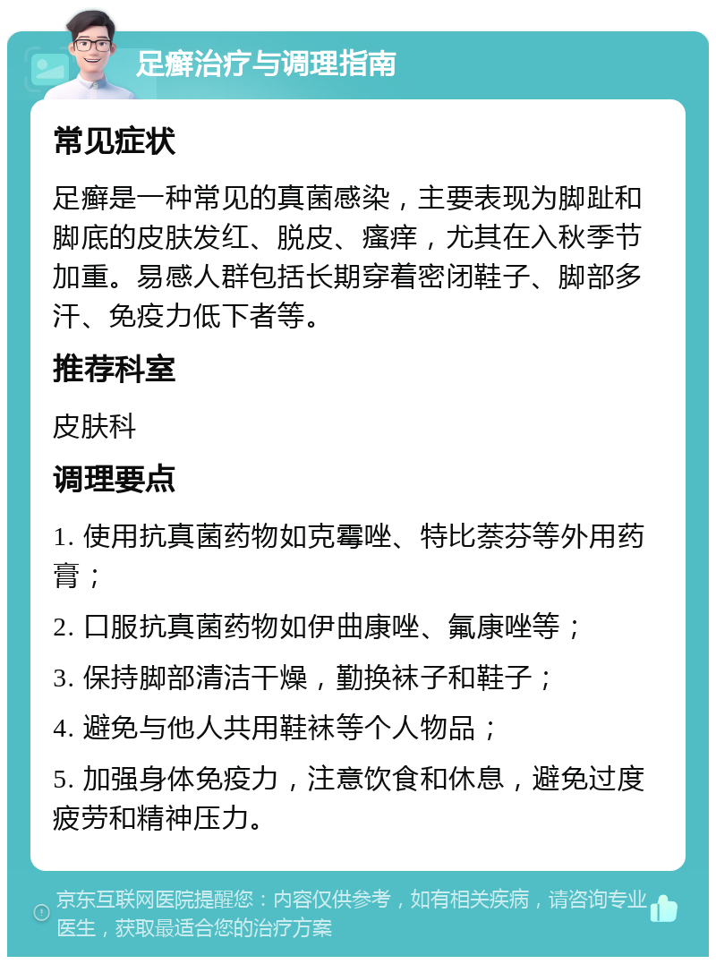 足癣治疗与调理指南 常见症状 足癣是一种常见的真菌感染，主要表现为脚趾和脚底的皮肤发红、脱皮、瘙痒，尤其在入秋季节加重。易感人群包括长期穿着密闭鞋子、脚部多汗、免疫力低下者等。 推荐科室 皮肤科 调理要点 1. 使用抗真菌药物如克霉唑、特比萘芬等外用药膏； 2. 口服抗真菌药物如伊曲康唑、氟康唑等； 3. 保持脚部清洁干燥，勤换袜子和鞋子； 4. 避免与他人共用鞋袜等个人物品； 5. 加强身体免疫力，注意饮食和休息，避免过度疲劳和精神压力。