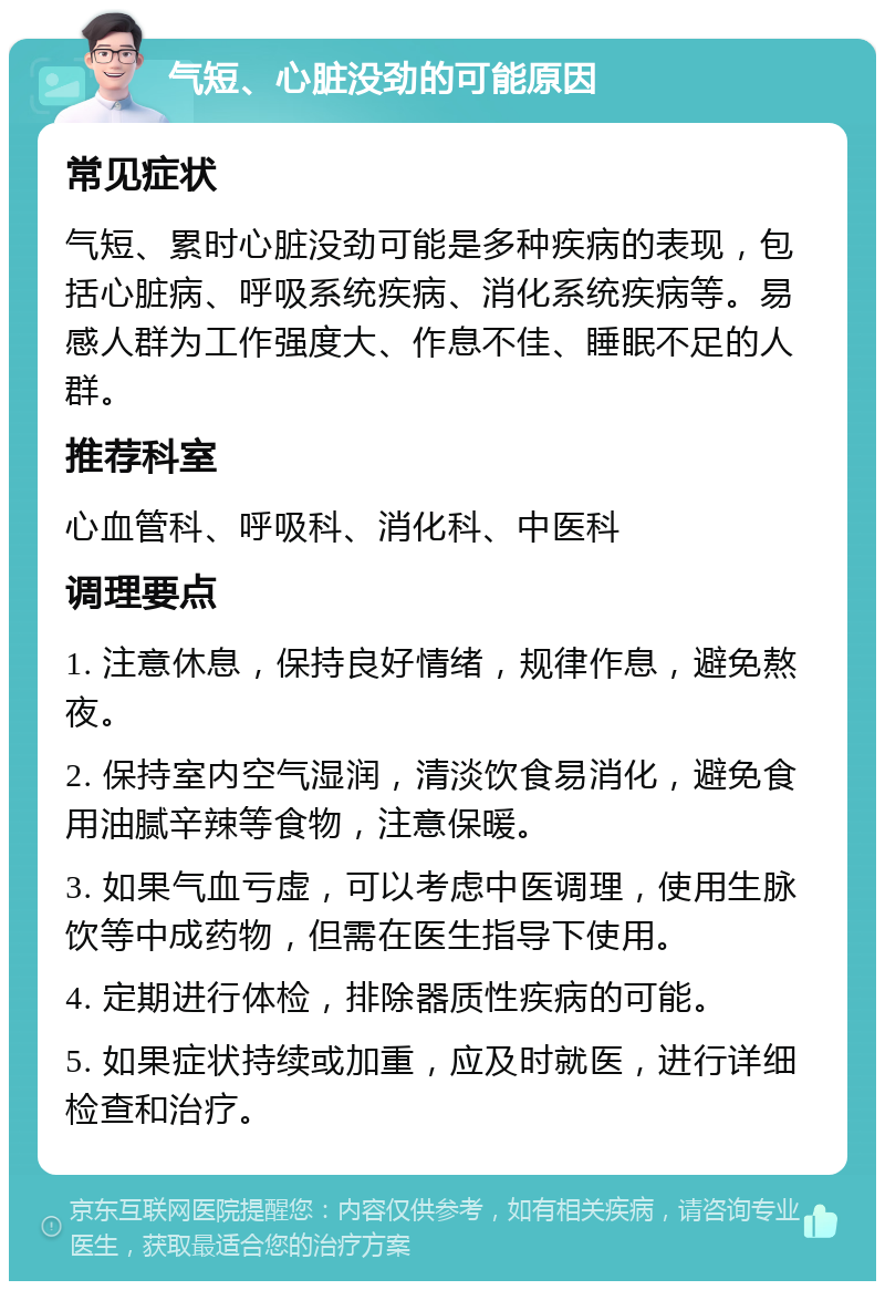 气短、心脏没劲的可能原因 常见症状 气短、累时心脏没劲可能是多种疾病的表现，包括心脏病、呼吸系统疾病、消化系统疾病等。易感人群为工作强度大、作息不佳、睡眠不足的人群。 推荐科室 心血管科、呼吸科、消化科、中医科 调理要点 1. 注意休息，保持良好情绪，规律作息，避免熬夜。 2. 保持室内空气湿润，清淡饮食易消化，避免食用油腻辛辣等食物，注意保暖。 3. 如果气血亏虚，可以考虑中医调理，使用生脉饮等中成药物，但需在医生指导下使用。 4. 定期进行体检，排除器质性疾病的可能。 5. 如果症状持续或加重，应及时就医，进行详细检查和治疗。