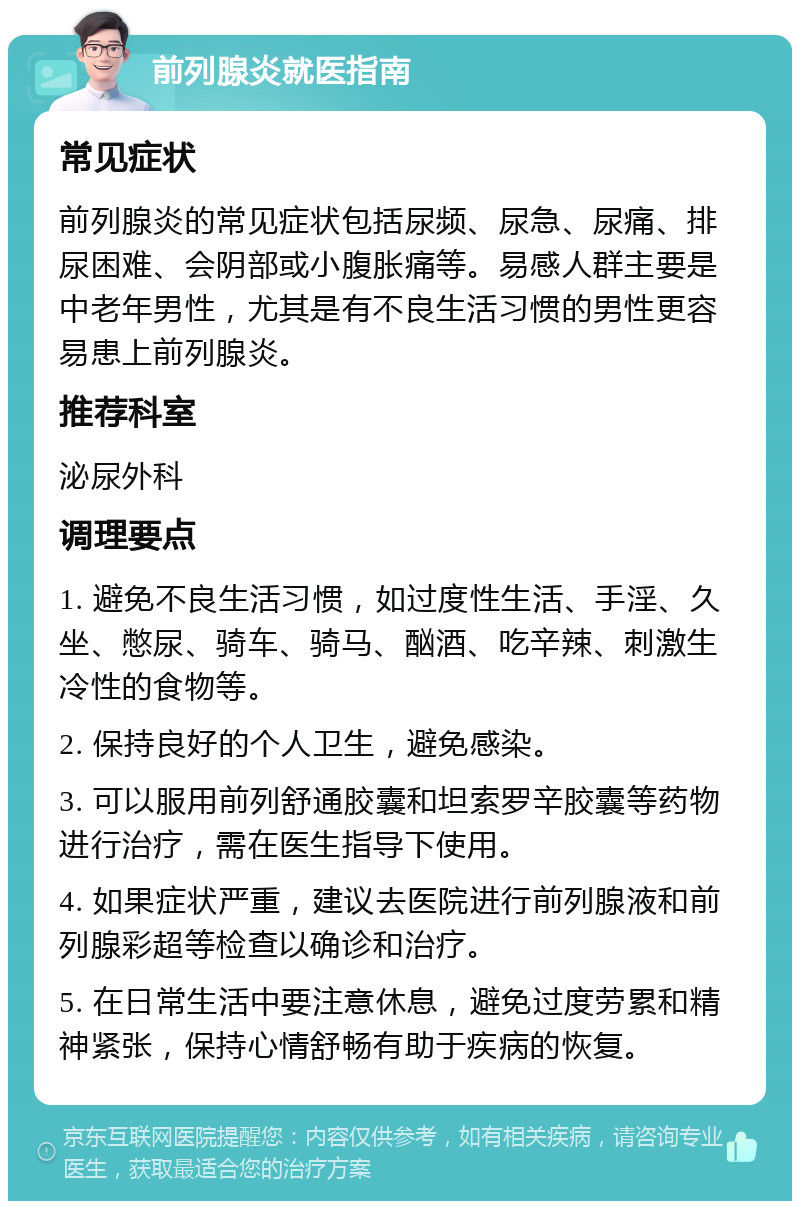 前列腺炎就医指南 常见症状 前列腺炎的常见症状包括尿频、尿急、尿痛、排尿困难、会阴部或小腹胀痛等。易感人群主要是中老年男性，尤其是有不良生活习惯的男性更容易患上前列腺炎。 推荐科室 泌尿外科 调理要点 1. 避免不良生活习惯，如过度性生活、手淫、久坐、憋尿、骑车、骑马、酗酒、吃辛辣、刺激生冷性的食物等。 2. 保持良好的个人卫生，避免感染。 3. 可以服用前列舒通胶囊和坦索罗辛胶囊等药物进行治疗，需在医生指导下使用。 4. 如果症状严重，建议去医院进行前列腺液和前列腺彩超等检查以确诊和治疗。 5. 在日常生活中要注意休息，避免过度劳累和精神紧张，保持心情舒畅有助于疾病的恢复。