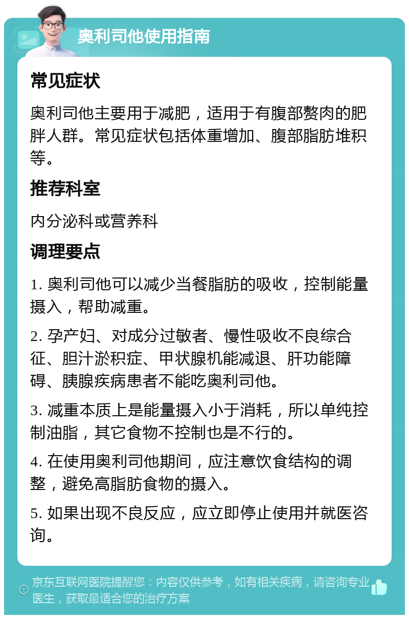 奥利司他使用指南 常见症状 奥利司他主要用于减肥，适用于有腹部赘肉的肥胖人群。常见症状包括体重增加、腹部脂肪堆积等。 推荐科室 内分泌科或营养科 调理要点 1. 奥利司他可以减少当餐脂肪的吸收，控制能量摄入，帮助减重。 2. 孕产妇、对成分过敏者、慢性吸收不良综合征、胆汁淤积症、甲状腺机能减退、肝功能障碍、胰腺疾病患者不能吃奥利司他。 3. 减重本质上是能量摄入小于消耗，所以单纯控制油脂，其它食物不控制也是不行的。 4. 在使用奥利司他期间，应注意饮食结构的调整，避免高脂肪食物的摄入。 5. 如果出现不良反应，应立即停止使用并就医咨询。