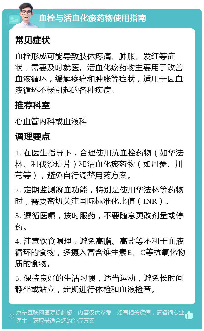 血栓与活血化瘀药物使用指南 常见症状 血栓形成可能导致肢体疼痛、肿胀、发红等症状，需要及时就医。活血化瘀药物主要用于改善血液循环，缓解疼痛和肿胀等症状，适用于因血液循环不畅引起的各种疾病。 推荐科室 心血管内科或血液科 调理要点 1. 在医生指导下，合理使用抗血栓药物（如华法林、利伐沙班片）和活血化瘀药物（如丹参、川芎等），避免自行调整用药方案。 2. 定期监测凝血功能，特别是使用华法林等药物时，需要密切关注国际标准化比值（INR）。 3. 遵循医嘱，按时服药，不要随意更改剂量或停药。 4. 注意饮食调理，避免高脂、高盐等不利于血液循环的食物，多摄入富含维生素E、C等抗氧化物质的食物。 5. 保持良好的生活习惯，适当运动，避免长时间静坐或站立，定期进行体检和血液检查。