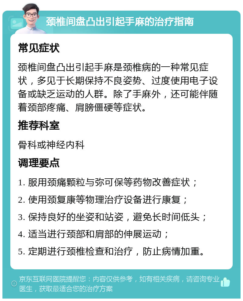 颈椎间盘凸出引起手麻的治疗指南 常见症状 颈椎间盘凸出引起手麻是颈椎病的一种常见症状，多见于长期保持不良姿势、过度使用电子设备或缺乏运动的人群。除了手麻外，还可能伴随着颈部疼痛、肩膀僵硬等症状。 推荐科室 骨科或神经内科 调理要点 1. 服用颈痛颗粒与弥可保等药物改善症状； 2. 使用颈复康等物理治疗设备进行康复； 3. 保持良好的坐姿和站姿，避免长时间低头； 4. 适当进行颈部和肩部的伸展运动； 5. 定期进行颈椎检查和治疗，防止病情加重。