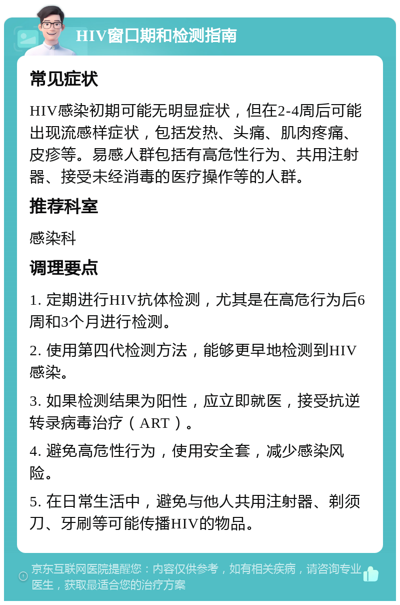 HIV窗口期和检测指南 常见症状 HIV感染初期可能无明显症状，但在2-4周后可能出现流感样症状，包括发热、头痛、肌肉疼痛、皮疹等。易感人群包括有高危性行为、共用注射器、接受未经消毒的医疗操作等的人群。 推荐科室 感染科 调理要点 1. 定期进行HIV抗体检测，尤其是在高危行为后6周和3个月进行检测。 2. 使用第四代检测方法，能够更早地检测到HIV感染。 3. 如果检测结果为阳性，应立即就医，接受抗逆转录病毒治疗（ART）。 4. 避免高危性行为，使用安全套，减少感染风险。 5. 在日常生活中，避免与他人共用注射器、剃须刀、牙刷等可能传播HIV的物品。