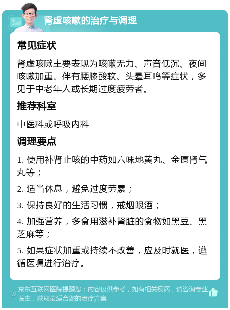 肾虚咳嗽的治疗与调理 常见症状 肾虚咳嗽主要表现为咳嗽无力、声音低沉、夜间咳嗽加重、伴有腰膝酸软、头晕耳鸣等症状，多见于中老年人或长期过度疲劳者。 推荐科室 中医科或呼吸内科 调理要点 1. 使用补肾止咳的中药如六味地黄丸、金匮肾气丸等； 2. 适当休息，避免过度劳累； 3. 保持良好的生活习惯，戒烟限酒； 4. 加强营养，多食用滋补肾脏的食物如黑豆、黑芝麻等； 5. 如果症状加重或持续不改善，应及时就医，遵循医嘱进行治疗。