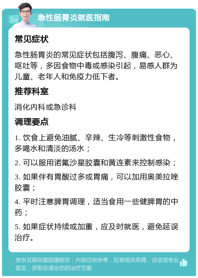 急性肠胃炎就医指南 常见症状 急性肠胃炎的常见症状包括腹泻、腹痛、恶心、呕吐等，多因食物中毒或感染引起，易感人群为儿童、老年人和免疫力低下者。 推荐科室 消化内科或急诊科 调理要点 1. 饮食上避免油腻、辛辣、生冷等刺激性食物，多喝水和清淡的汤水； 2. 可以服用诺氟沙星胶囊和黄连素来控制感染； 3. 如果伴有胃酸过多或胃痛，可以加用奥美拉唑胶囊； 4. 平时注意脾胃调理，适当食用一些健脾胃的中药； 5. 如果症状持续或加重，应及时就医，避免延误治疗。