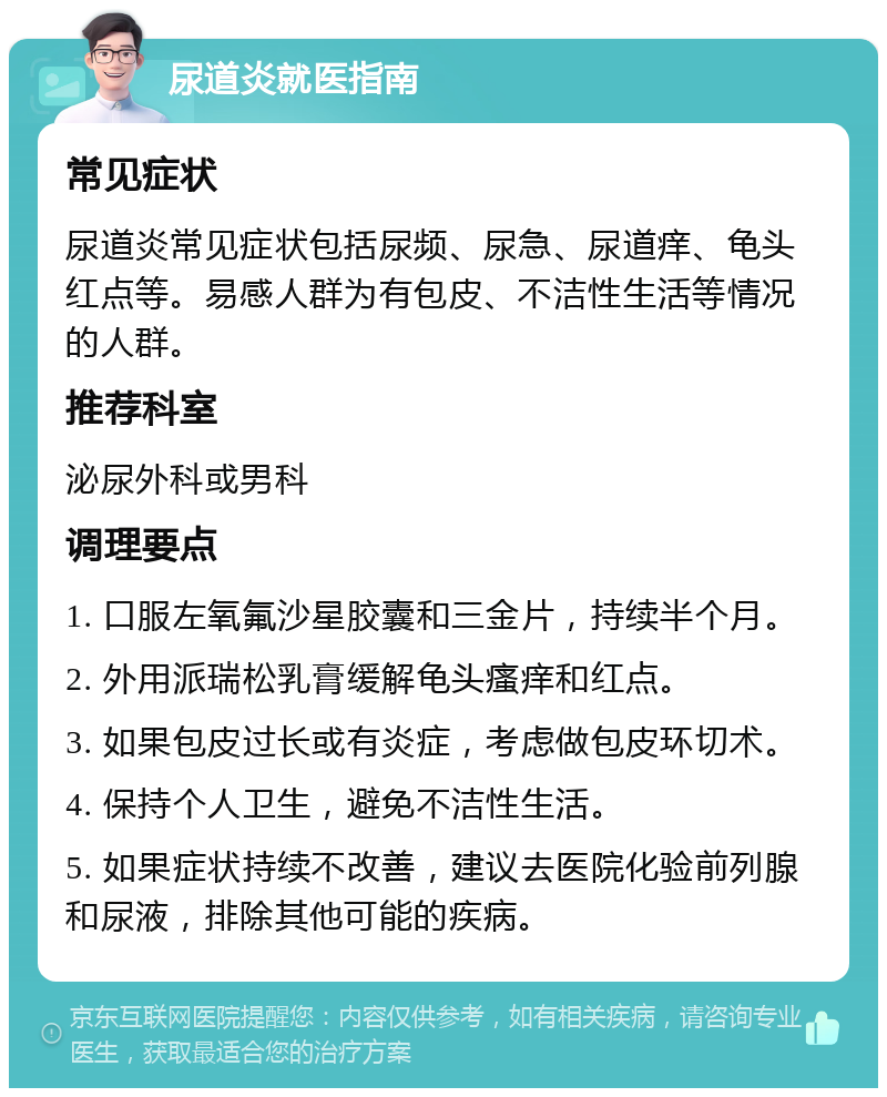 尿道炎就医指南 常见症状 尿道炎常见症状包括尿频、尿急、尿道痒、龟头红点等。易感人群为有包皮、不洁性生活等情况的人群。 推荐科室 泌尿外科或男科 调理要点 1. 口服左氧氟沙星胶囊和三金片，持续半个月。 2. 外用派瑞松乳膏缓解龟头瘙痒和红点。 3. 如果包皮过长或有炎症，考虑做包皮环切术。 4. 保持个人卫生，避免不洁性生活。 5. 如果症状持续不改善，建议去医院化验前列腺和尿液，排除其他可能的疾病。