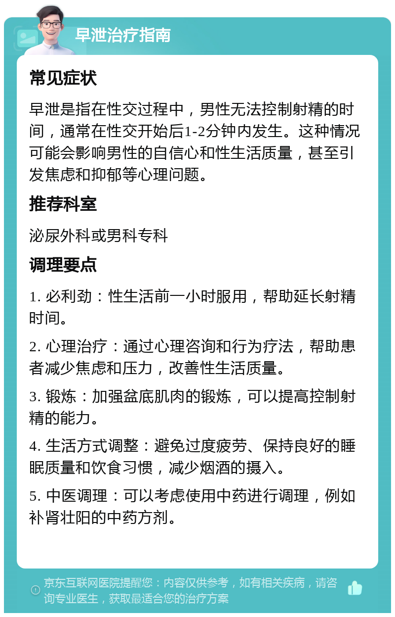 早泄治疗指南 常见症状 早泄是指在性交过程中，男性无法控制射精的时间，通常在性交开始后1-2分钟内发生。这种情况可能会影响男性的自信心和性生活质量，甚至引发焦虑和抑郁等心理问题。 推荐科室 泌尿外科或男科专科 调理要点 1. 必利劲：性生活前一小时服用，帮助延长射精时间。 2. 心理治疗：通过心理咨询和行为疗法，帮助患者减少焦虑和压力，改善性生活质量。 3. 锻炼：加强盆底肌肉的锻炼，可以提高控制射精的能力。 4. 生活方式调整：避免过度疲劳、保持良好的睡眠质量和饮食习惯，减少烟酒的摄入。 5. 中医调理：可以考虑使用中药进行调理，例如补肾壮阳的中药方剂。