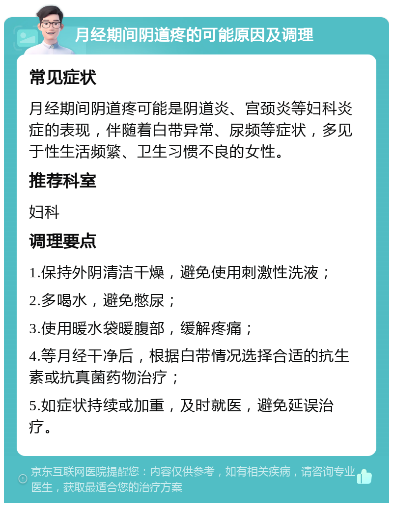 月经期间阴道疼的可能原因及调理 常见症状 月经期间阴道疼可能是阴道炎、宫颈炎等妇科炎症的表现，伴随着白带异常、尿频等症状，多见于性生活频繁、卫生习惯不良的女性。 推荐科室 妇科 调理要点 1.保持外阴清洁干燥，避免使用刺激性洗液； 2.多喝水，避免憋尿； 3.使用暖水袋暖腹部，缓解疼痛； 4.等月经干净后，根据白带情况选择合适的抗生素或抗真菌药物治疗； 5.如症状持续或加重，及时就医，避免延误治疗。