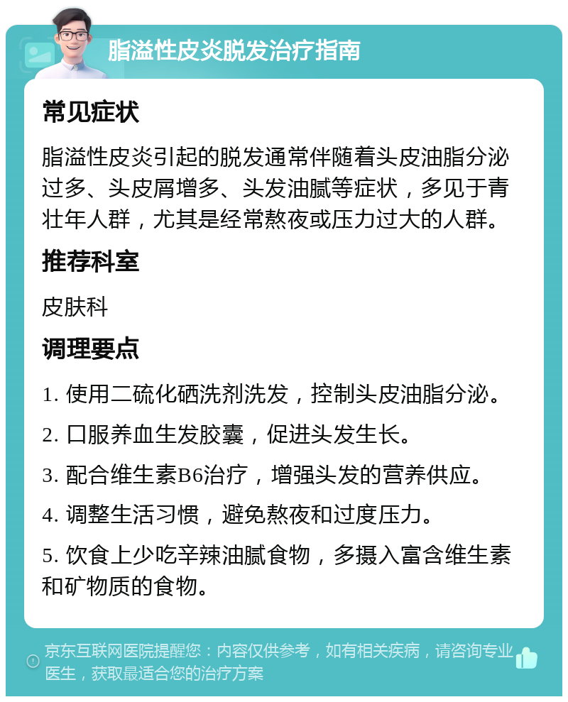 脂溢性皮炎脱发治疗指南 常见症状 脂溢性皮炎引起的脱发通常伴随着头皮油脂分泌过多、头皮屑增多、头发油腻等症状，多见于青壮年人群，尤其是经常熬夜或压力过大的人群。 推荐科室 皮肤科 调理要点 1. 使用二硫化硒洗剂洗发，控制头皮油脂分泌。 2. 口服养血生发胶囊，促进头发生长。 3. 配合维生素B6治疗，增强头发的营养供应。 4. 调整生活习惯，避免熬夜和过度压力。 5. 饮食上少吃辛辣油腻食物，多摄入富含维生素和矿物质的食物。