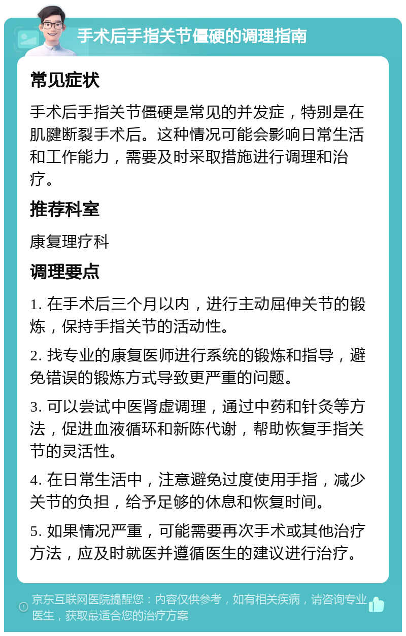 手术后手指关节僵硬的调理指南 常见症状 手术后手指关节僵硬是常见的并发症，特别是在肌腱断裂手术后。这种情况可能会影响日常生活和工作能力，需要及时采取措施进行调理和治疗。 推荐科室 康复理疗科 调理要点 1. 在手术后三个月以内，进行主动屈伸关节的锻炼，保持手指关节的活动性。 2. 找专业的康复医师进行系统的锻炼和指导，避免错误的锻炼方式导致更严重的问题。 3. 可以尝试中医肾虚调理，通过中药和针灸等方法，促进血液循环和新陈代谢，帮助恢复手指关节的灵活性。 4. 在日常生活中，注意避免过度使用手指，减少关节的负担，给予足够的休息和恢复时间。 5. 如果情况严重，可能需要再次手术或其他治疗方法，应及时就医并遵循医生的建议进行治疗。