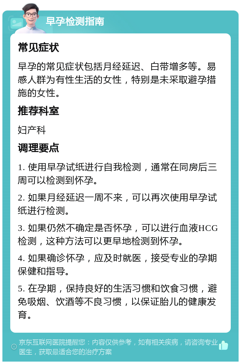 早孕检测指南 常见症状 早孕的常见症状包括月经延迟、白带增多等。易感人群为有性生活的女性，特别是未采取避孕措施的女性。 推荐科室 妇产科 调理要点 1. 使用早孕试纸进行自我检测，通常在同房后三周可以检测到怀孕。 2. 如果月经延迟一周不来，可以再次使用早孕试纸进行检测。 3. 如果仍然不确定是否怀孕，可以进行血液HCG检测，这种方法可以更早地检测到怀孕。 4. 如果确诊怀孕，应及时就医，接受专业的孕期保健和指导。 5. 在孕期，保持良好的生活习惯和饮食习惯，避免吸烟、饮酒等不良习惯，以保证胎儿的健康发育。