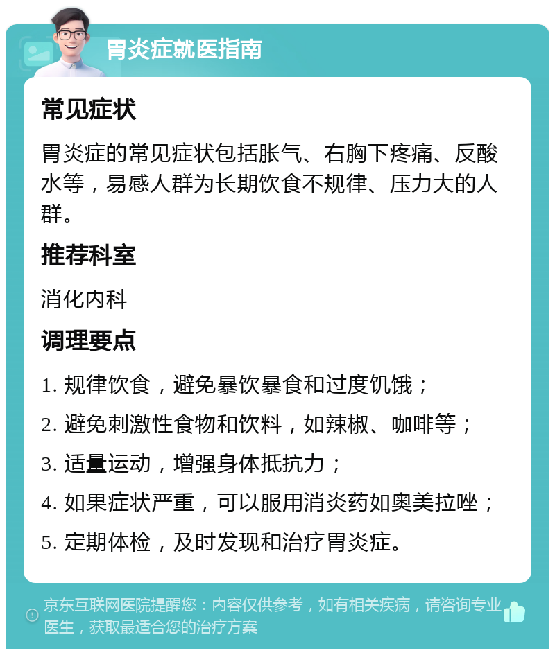 胃炎症就医指南 常见症状 胃炎症的常见症状包括胀气、右胸下疼痛、反酸水等，易感人群为长期饮食不规律、压力大的人群。 推荐科室 消化内科 调理要点 1. 规律饮食，避免暴饮暴食和过度饥饿； 2. 避免刺激性食物和饮料，如辣椒、咖啡等； 3. 适量运动，增强身体抵抗力； 4. 如果症状严重，可以服用消炎药如奥美拉唑； 5. 定期体检，及时发现和治疗胃炎症。