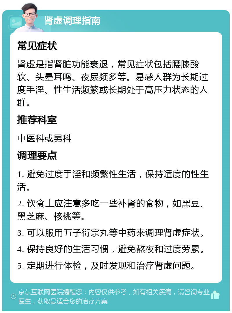 肾虚调理指南 常见症状 肾虚是指肾脏功能衰退，常见症状包括腰膝酸软、头晕耳鸣、夜尿频多等。易感人群为长期过度手淫、性生活频繁或长期处于高压力状态的人群。 推荐科室 中医科或男科 调理要点 1. 避免过度手淫和频繁性生活，保持适度的性生活。 2. 饮食上应注意多吃一些补肾的食物，如黑豆、黑芝麻、核桃等。 3. 可以服用五子衍宗丸等中药来调理肾虚症状。 4. 保持良好的生活习惯，避免熬夜和过度劳累。 5. 定期进行体检，及时发现和治疗肾虚问题。