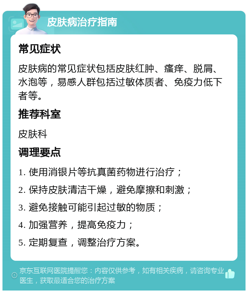 皮肤病治疗指南 常见症状 皮肤病的常见症状包括皮肤红肿、瘙痒、脱屑、水泡等，易感人群包括过敏体质者、免疫力低下者等。 推荐科室 皮肤科 调理要点 1. 使用消银片等抗真菌药物进行治疗； 2. 保持皮肤清洁干燥，避免摩擦和刺激； 3. 避免接触可能引起过敏的物质； 4. 加强营养，提高免疫力； 5. 定期复查，调整治疗方案。